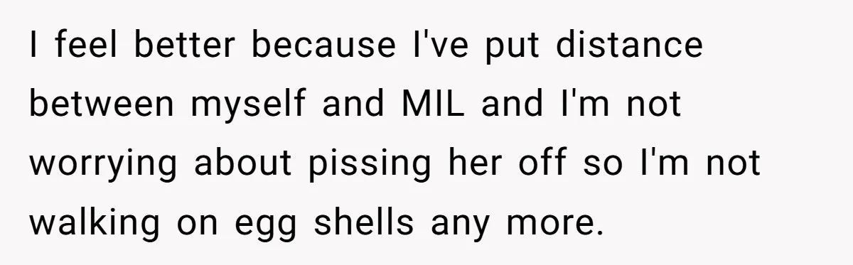 I feel better because I've put distance between myself and MIL and I'm not worrying about pissing her off so I'm not walking on egg shells any more.