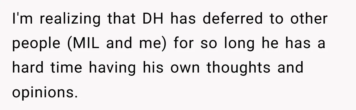 I'm realizing that DH has deferred to other people (MIL and me) for so long he has a hard time having his own thoughts and opinions.