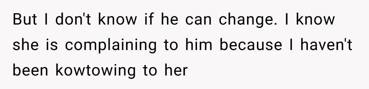 But I don't know if he can change. I know she is complaining to him because I haven't been kowtowing to her