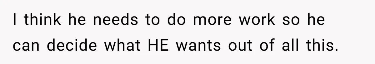 I think he needs to do more work so he can decide what HE wants out of all this.