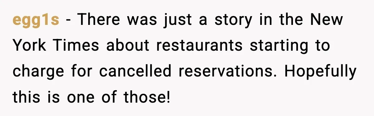 egg1s - There was just a story in the New York Times about restaurants starting to charge for cancelled reservations. Hopefully this is one of those!