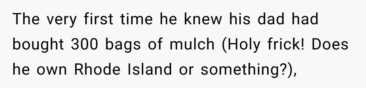 The very first time he knew his dad had bought 300 bags of mulch (Holy frick! Does he own Rhode Island or something?),