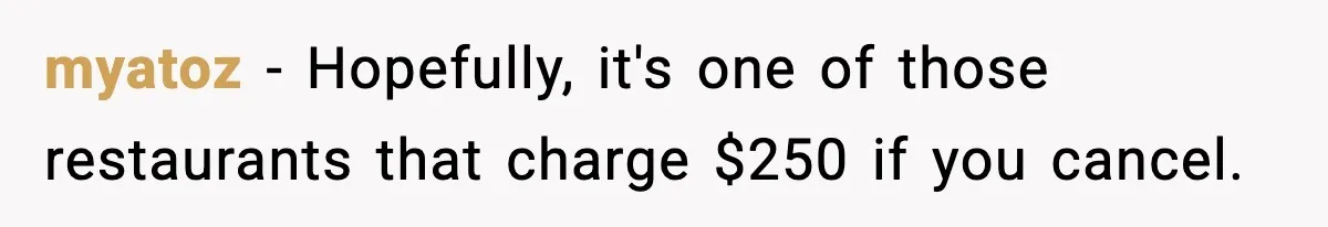 myatoz - Hopefully, it's one of those restaurants that charge $250 if you cancel.