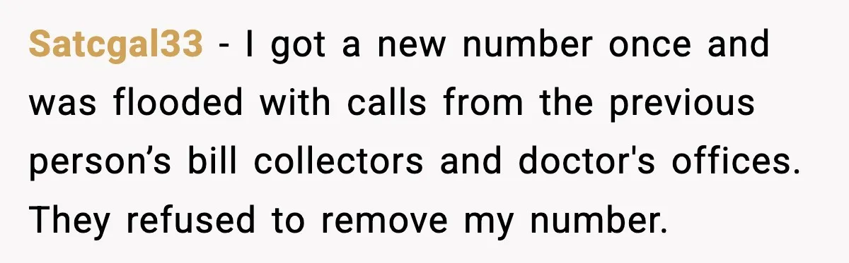 Satcgal33 - I got a new number once and was flooded with calls from the previous person’s bill collectors and doctor's offices. They refused to remove my number.
