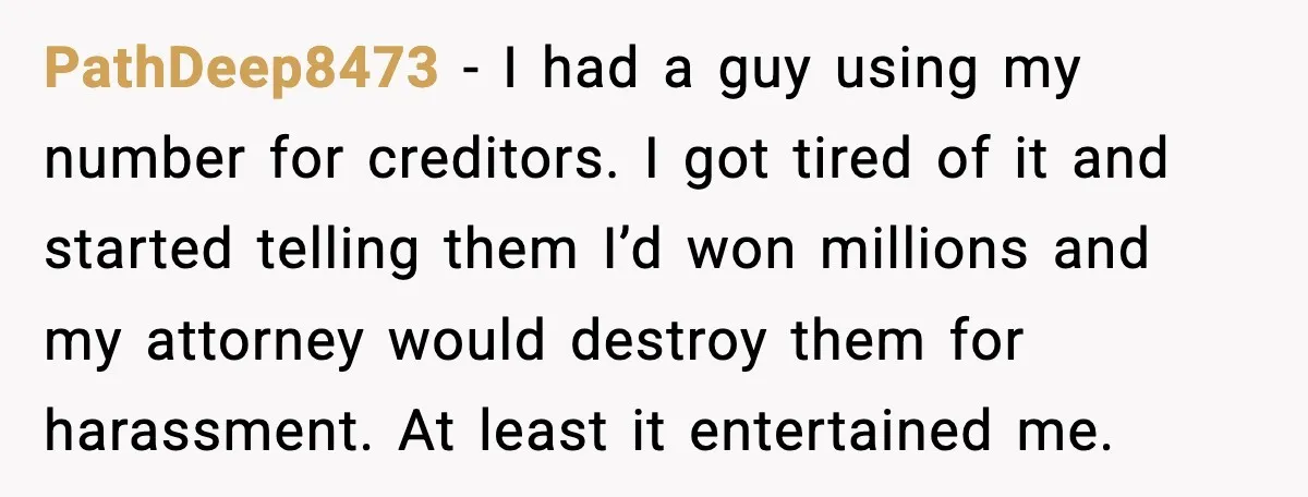 PathDeep8473 - I had a guy using my number for creditors. I got tired of it and started telling them I’d won millions and my attorney would destroy them for...