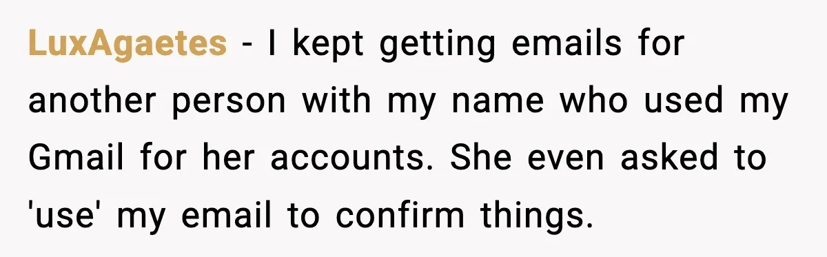 LuxAgaetes - I kept getting emails for another person with my name who used my Gmail for her accounts. She even asked to 'use' my email to confirm things.