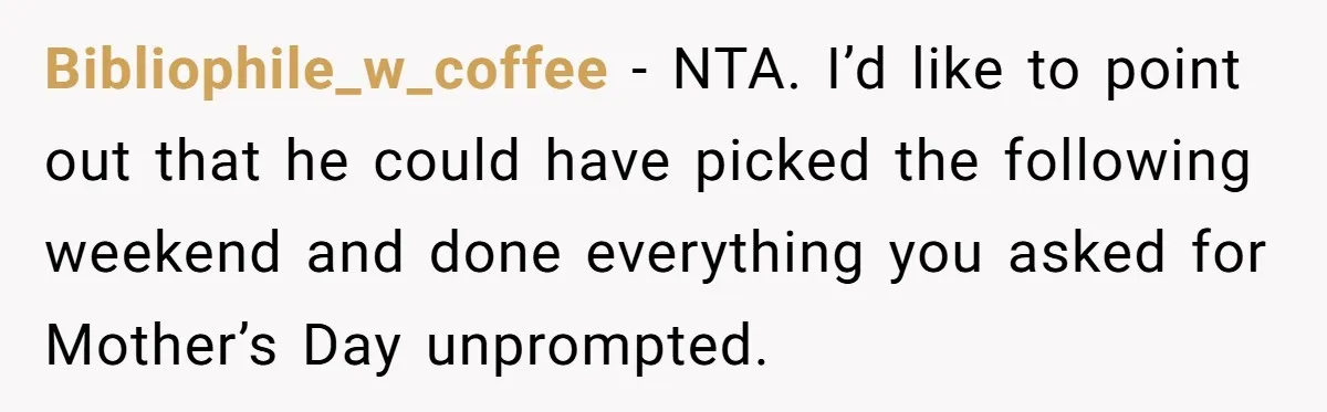 Bibliophile_w_coffee − NTA. I’d like to point out that he could have picked the following weekend and done everything you asked for Mother’s Day unprompted.
