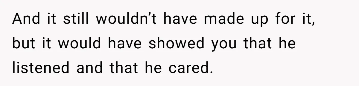And it still wouldn’t have made up for it, but it would have showed you that he listened and that he cared.