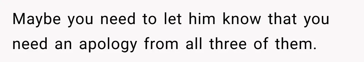 Maybe you need to let him know that you need an apology from all three of them.