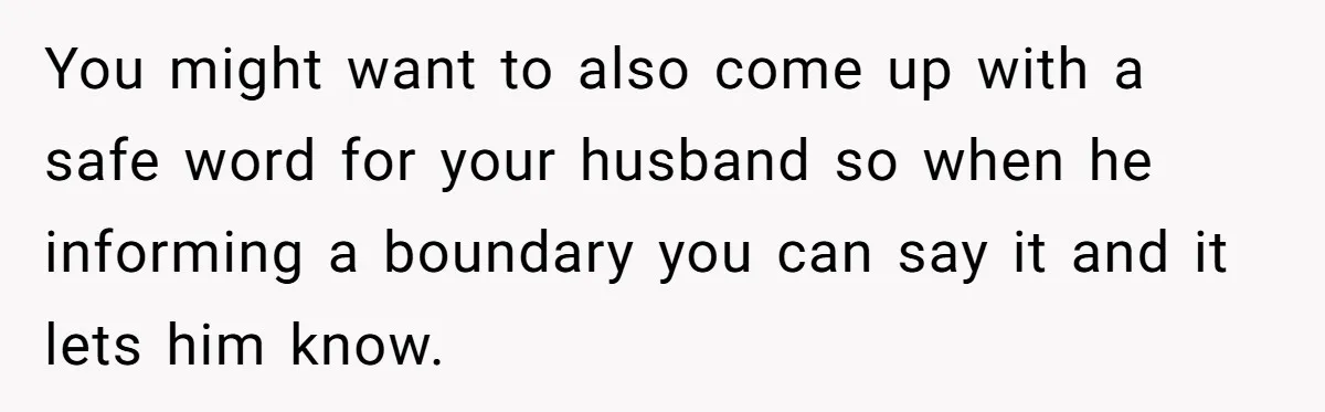 You might want to also come up with a safe word for your husband so when he informing a boundary you can say it and it lets him know.