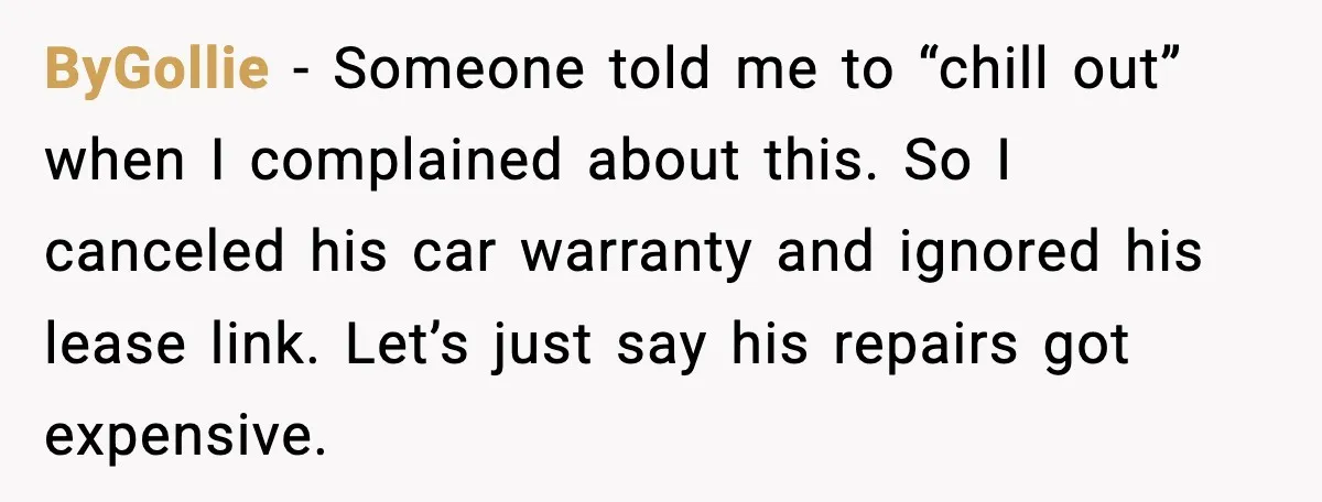 ByGollie - Someone told me to “chill out” when I complained about this. So I canceled his car warranty and ignored his lease link. Let’s just say his repairs got...