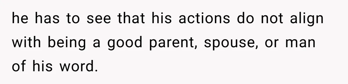 he has to see that his actions do not align with being a good parent, spouse, or man of his word.