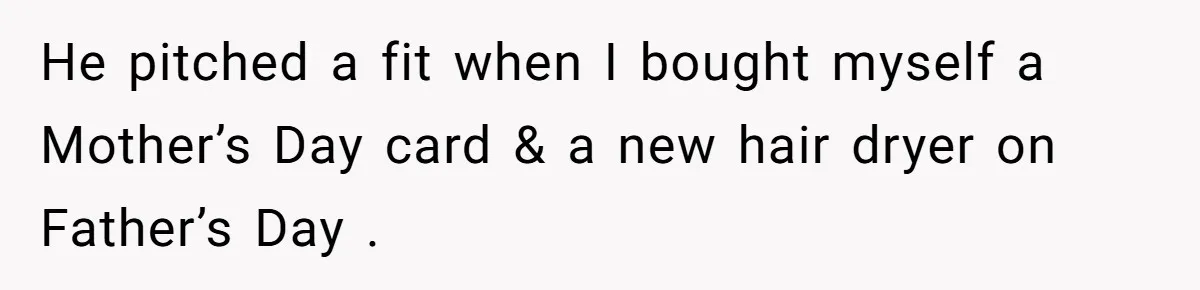 He pitched a fit when I bought myself a Mother’s Day card & a new hair dryer on Father’s Day .