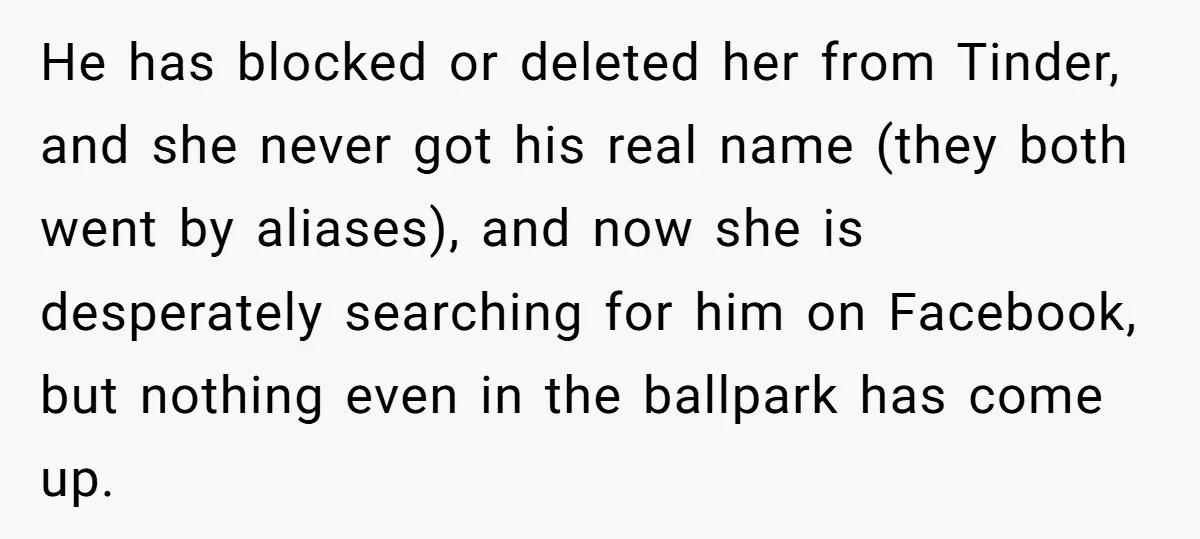 He has blocked or deleted her from Tinder, and she never got his real name (they both went by aliases), and now she is desperately searching for him on Facebook,...
