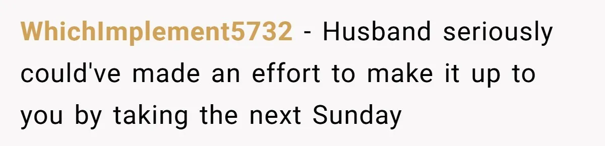 WhichImplement5732 − Husband seriously could've made an effort to make it up to you by taking the next Sunday