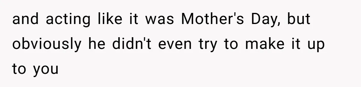 and acting like it was Mother's Day, but obviously he didn't even try to make it up to you