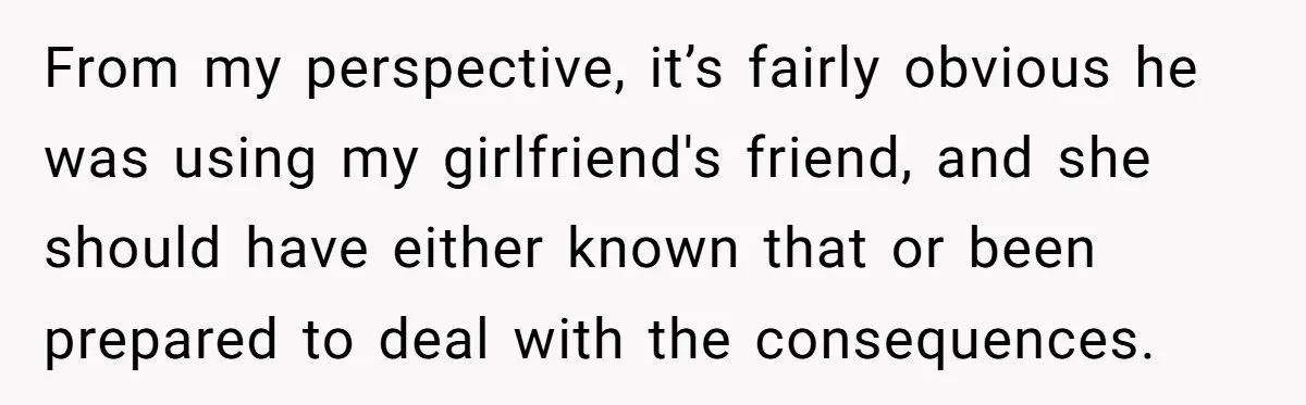 From my perspective, it’s fairly obvious he was using my girlfriend's friend, and she should have either known that or been prepared to deal with the consequences.