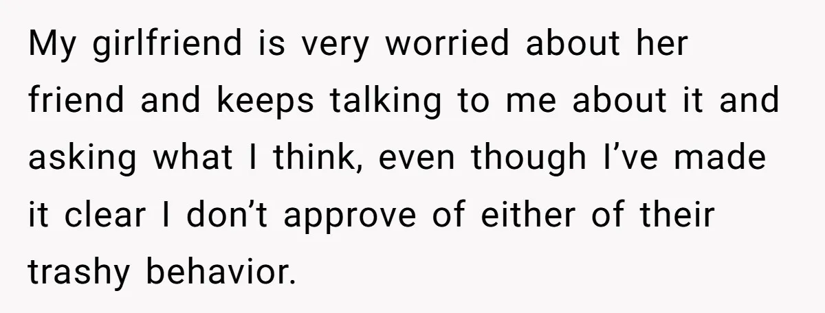 My girlfriend is very worried about her friend and keeps talking to me about it and asking what I think, even though I’ve made it clear I don’t approve of...