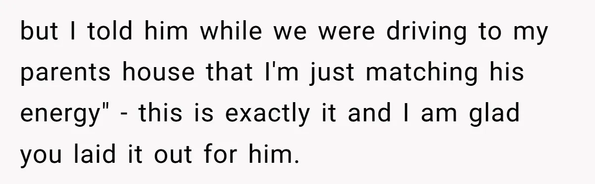 but I told him while we were driving to my parents house that I'm just matching his energy" - this is exactly it and I am glad you laid it...