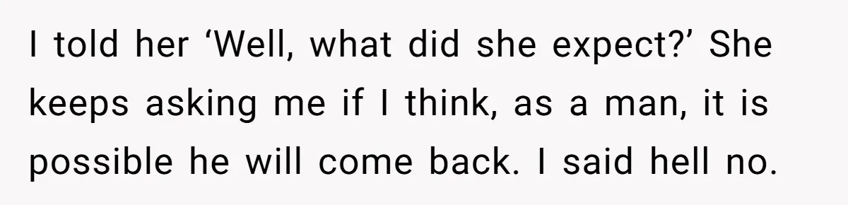 I told her ‘Well, what did she expect?’ She keeps asking me if I think, as a man, it is possible he will come back. I said hell no.