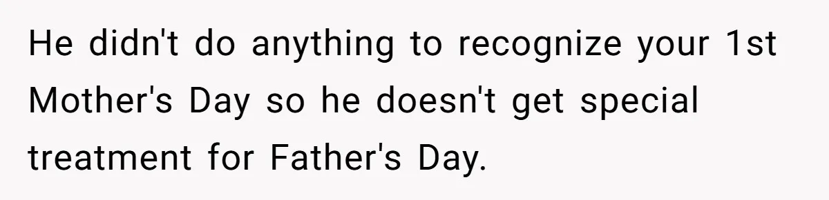 He didn't do anything to recognize your 1st Mother's Day so he doesn't get special treatment for Father's Day.
