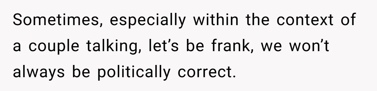 Sometimes, especially within the context of a couple talking, let’s be frank, we won’t always be politically correct.