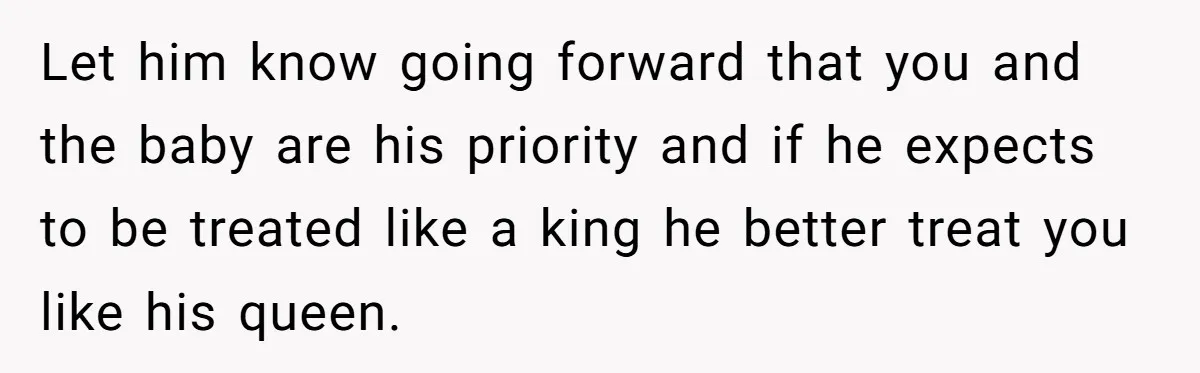 Let him know going forward that you and the baby are his priority and if he expects to be treated like a king he better treat you like his queen.