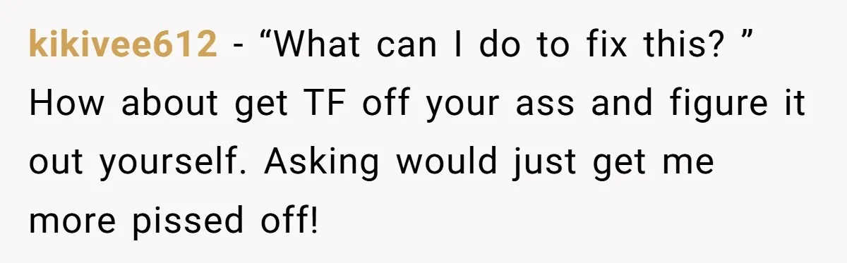kikivee612 − “What can I do to fix this? ” How about get TF off your ass and figure it out yourself. Asking would just get me more pissed off!