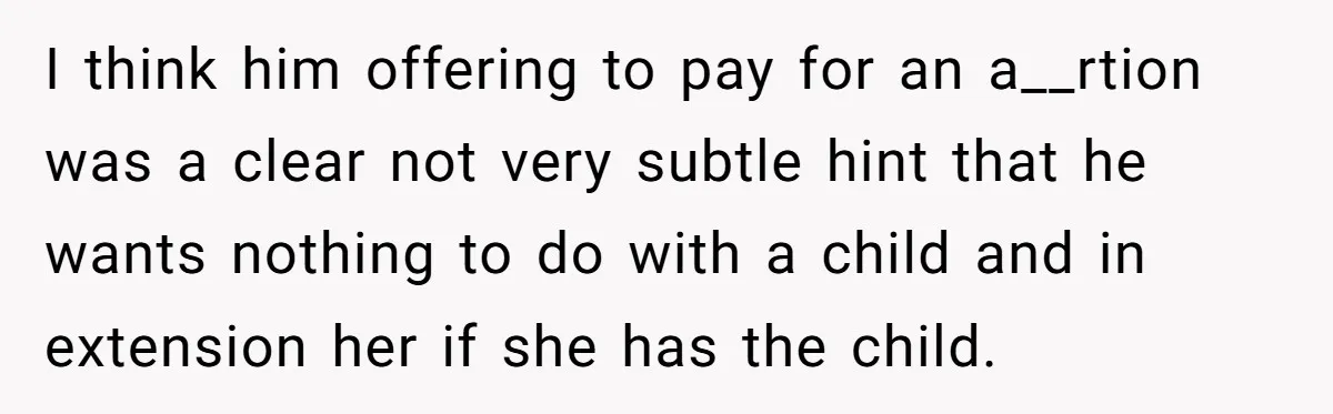 I think him offering to pay for an a__rtion was a clear not very subtle hint that he wants nothing to do with a child and in extension her if...