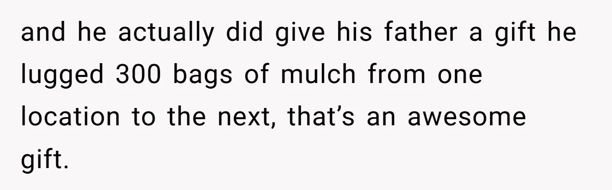 and he actually did give his father a gift he lugged 300 bags of mulch from one location to the next, that’s an awesome gift.