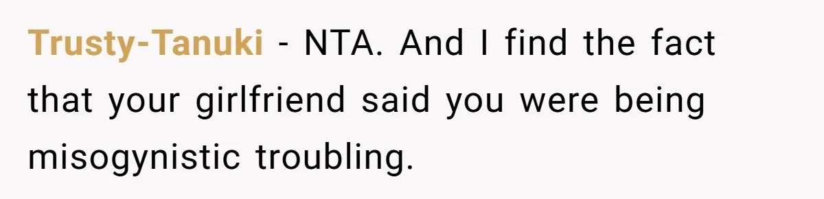 Trusty-Tanuki − NTA. And I find the fact that your girlfriend said you were being misogynistic troubling.