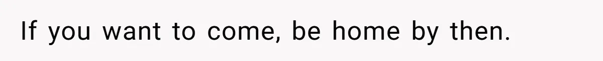 If you want to come, be home by then.