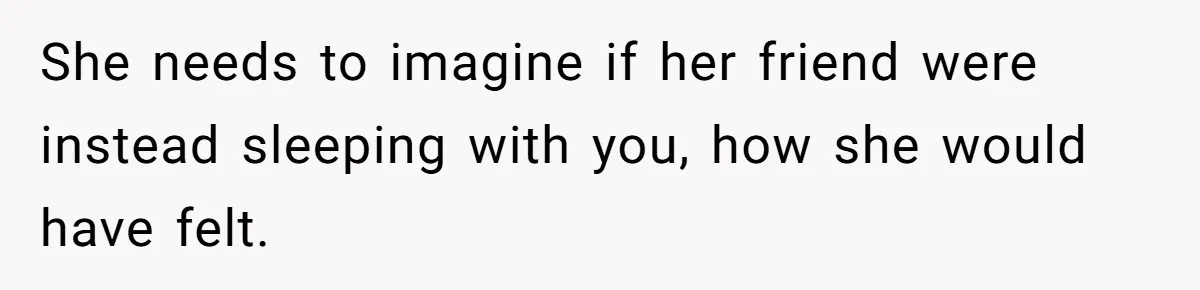 She needs to imagine if her friend were instead sleeping with you, how she would have felt.