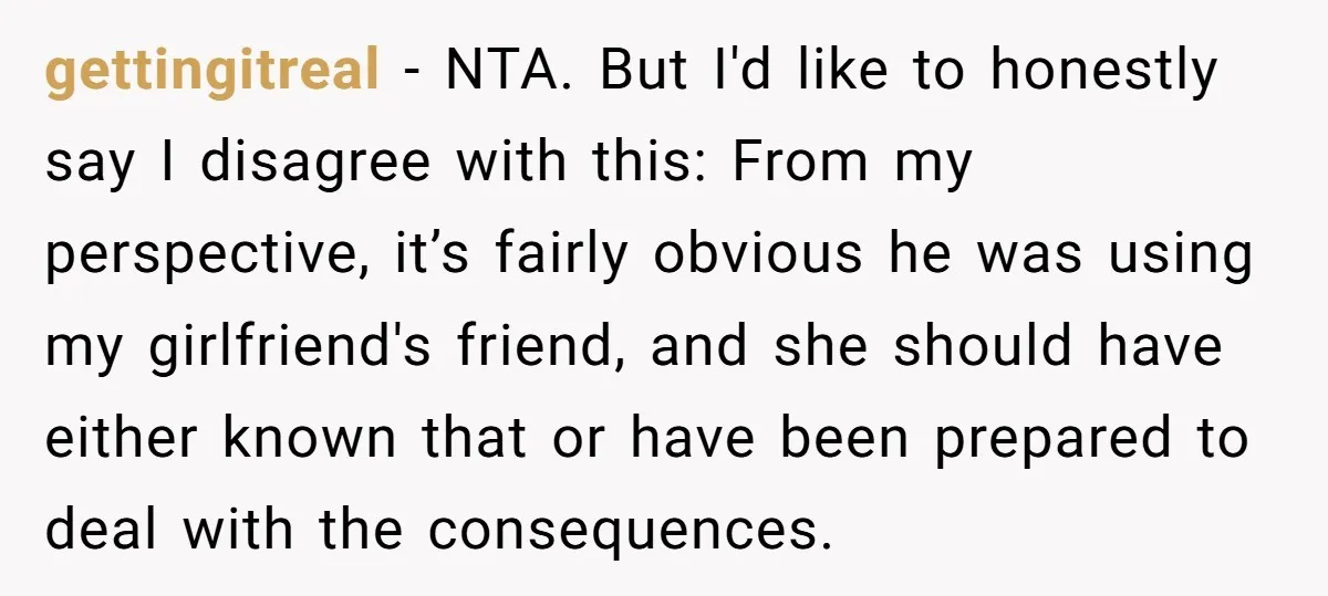 gettingitreal − NTA. But I'd like to honestly say I disagree with this: From my perspective, it’s fairly obvious he was using my girlfriend's friend, and she should have either...