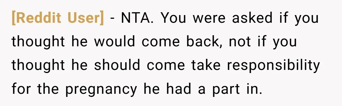 [Reddit User] − NTA. You were asked if you thought he would come back, not if you thought he should come take responsibility for the pregnancy he had a part...