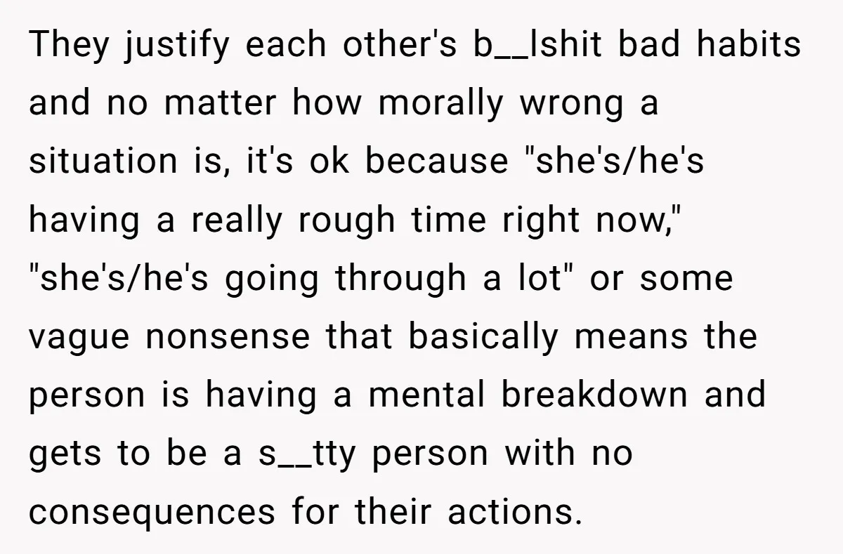 They justify each other's b__lshit bad habits and no matter how morally wrong a situation is, it's ok because "she's/he's having a really rough time right now," "she's/he's going through...