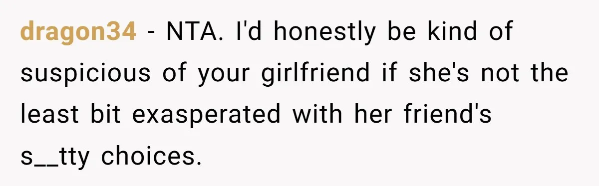 dragon34 − NTA. I'd honestly be kind of suspicious of your girlfriend if she's not the least bit exasperated with her friend's s__tty choices.