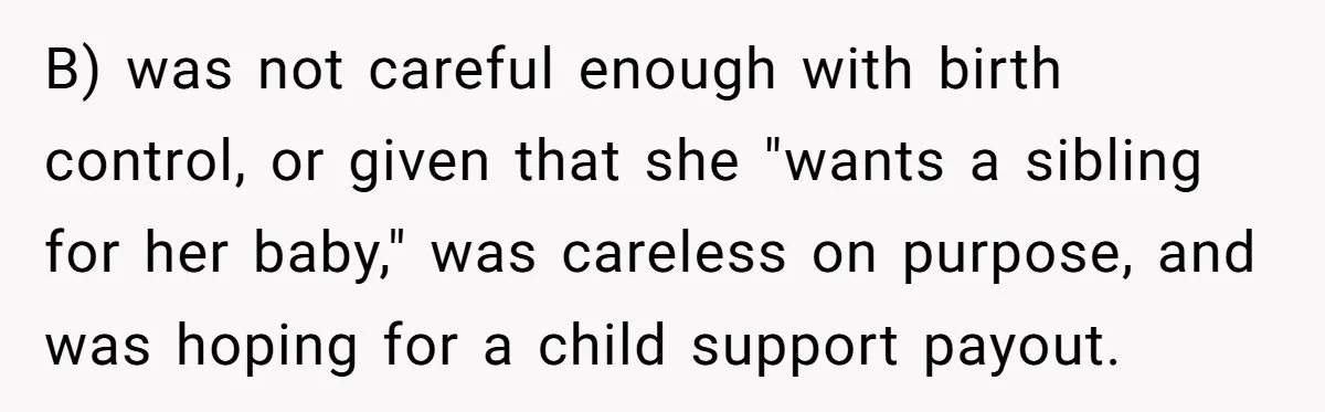 B) was not careful enough with birth control, or given that she "wants a sibling for her baby," was careless on purpose, and was hoping for a child support payout.