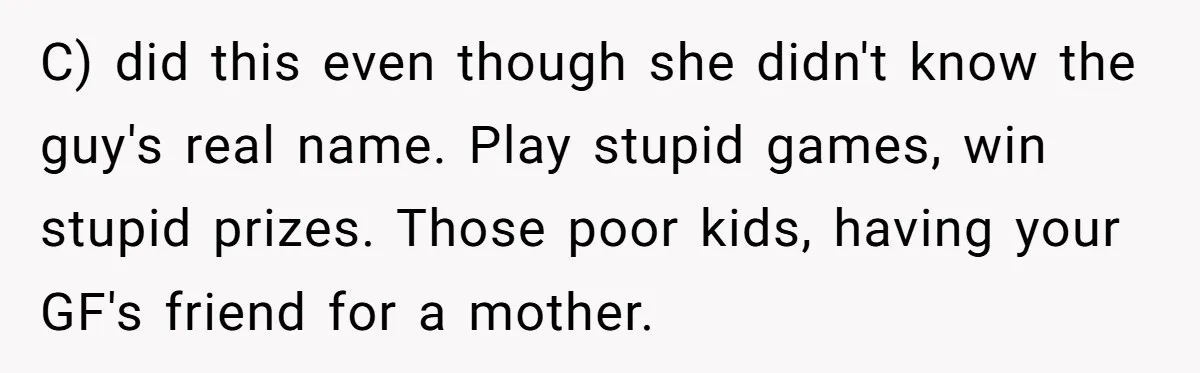 C) did this even though she didn't know the guy's real name. Play stupid games, win stupid prizes. Those poor kids, having your GF's friend for a mother.
