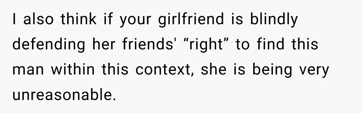 I also think if your girlfriend is blindly defending her friends' “right” to find this man within this context, she is being very unreasonable.