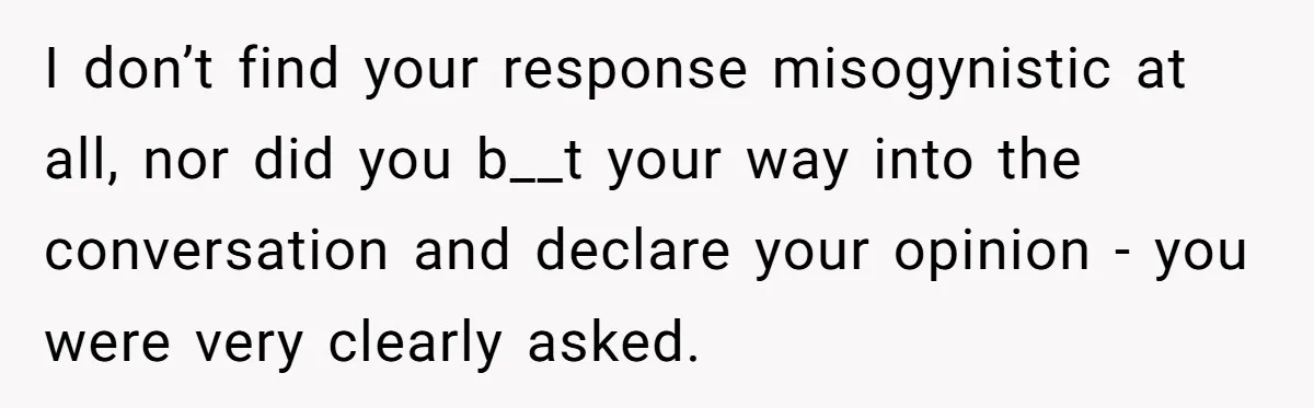 I don’t find your response misogynistic at all, nor did you b__t your way into the conversation and declare your opinion - you were very clearly asked.