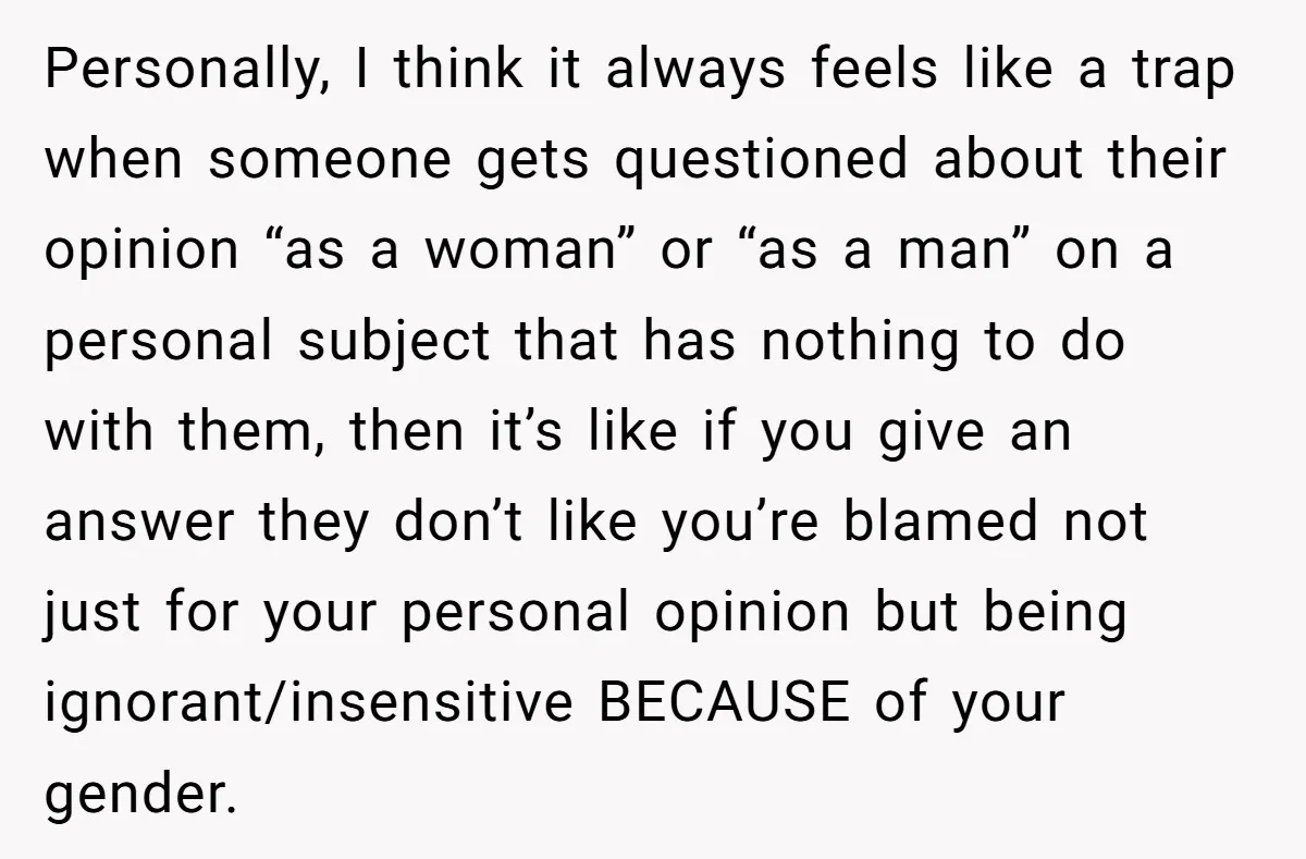 Personally, I think it always feels like a trap when someone gets questioned about their opinion “as a woman” or “as a man” on a personal subject that has nothing...