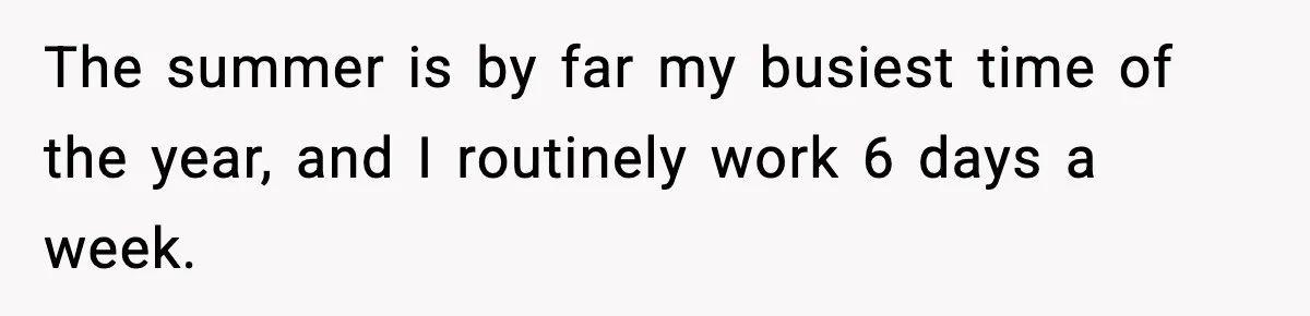 The summer is by far my busiest time of the year, and I routinely work 6 days a week.