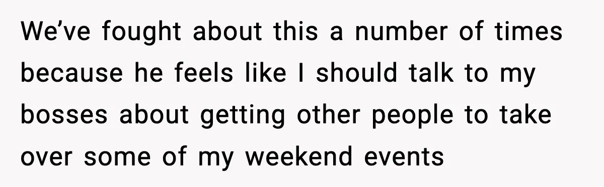 We’ve fought about this a number of times because he feels like I should talk to my bosses about getting other people to take over some of my weekend events