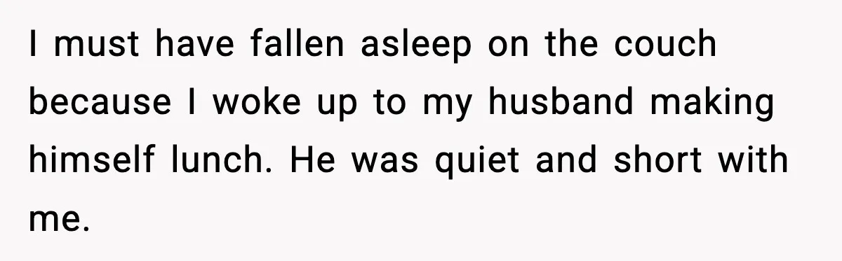 I must have fallen asleep on the couch because I woke up to my husband making himself lunch. He was quiet and short with me.