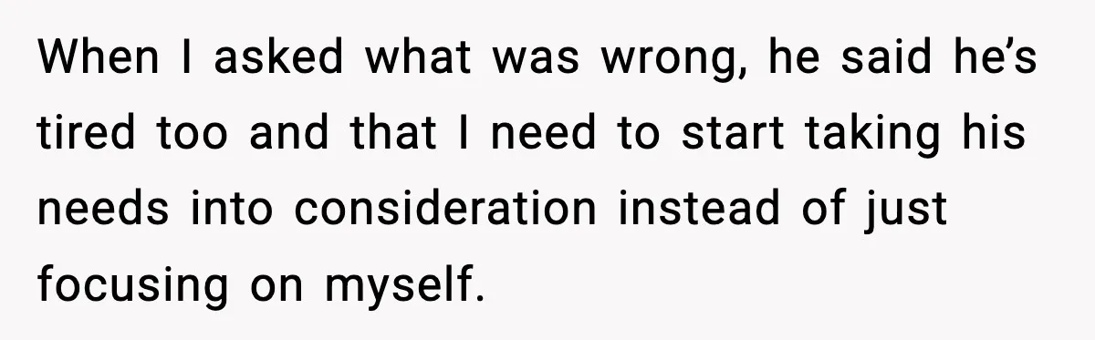 When I asked what was wrong, he said he’s tired too and that I need to start taking his needs into consideration instead of just focusing on myself.