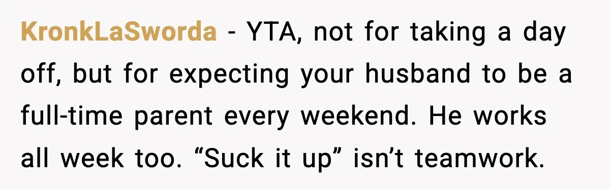KronkLaSworda - YTA, not for taking a day off, but for expecting your husband to be a full-time parent every weekend. He works all week too. “Suck it up” isn’t...