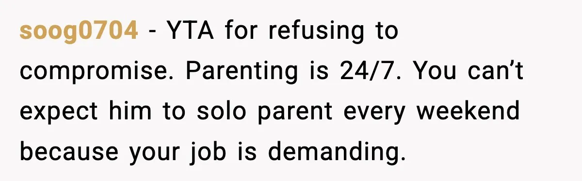 soog0704 - YTA for refusing to compromise. Parenting is 24/7. You can’t expect him to solo parent every weekend because your job is demanding.