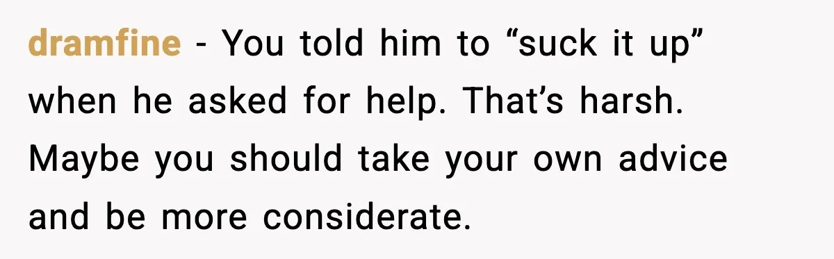 dramfine - You told him to “suck it up” when he asked for help. That’s harsh. Maybe you should take your own advice and be more considerate.