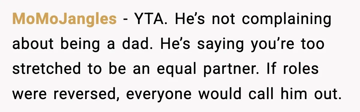 MoMoJangles - YTA. He’s not complaining about being a dad. He’s saying you’re too stretched to be an equal partner. If roles were reversed, everyone would call him out.